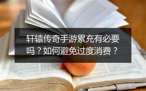 轩辕传奇手游累充有必要吗？如何避免过度消费？