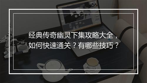 经典传奇幽灵下集攻略大全，如何快速通关？有哪些技巧？