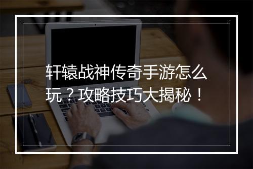 轩辕战神传奇手游怎么玩？攻略技巧大揭秘！