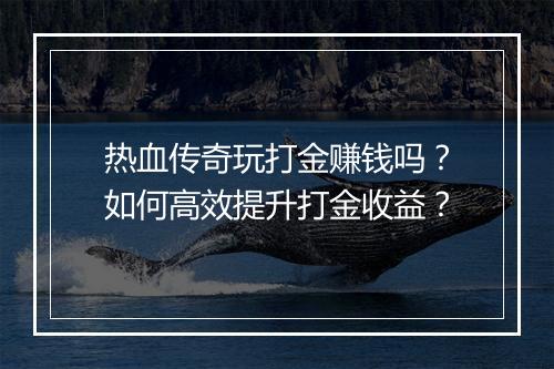 热血传奇玩打金赚钱吗？如何高效提升打金收益？