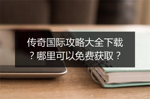 传奇国际攻略大全下载？哪里可以免费获取？
