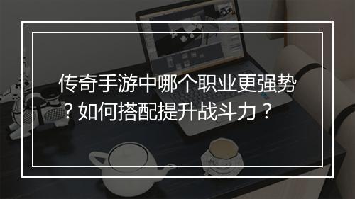 传奇手游中哪个职业更强势？如何搭配提升战斗力？