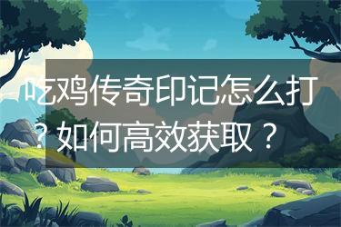 吃鸡传奇印记怎么打？如何高效获取？