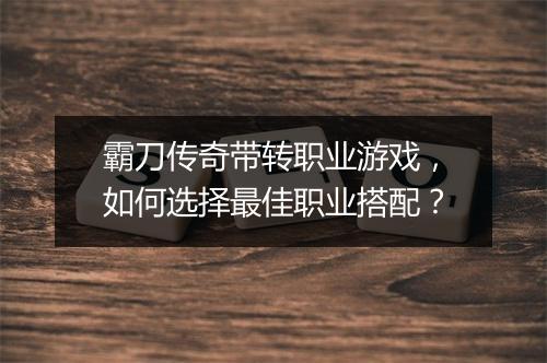 霸刀传奇带转职业游戏，如何选择最佳职业搭配？