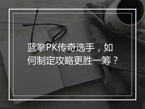 蓝拳PK传奇选手，如何制定攻略更胜一筹？