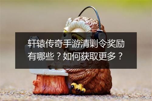 轩辕传奇手游清剿令奖励有哪些？如何获取更多？