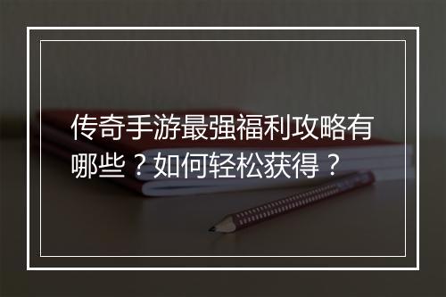 传奇手游最强福利攻略有哪些？如何轻松获得？