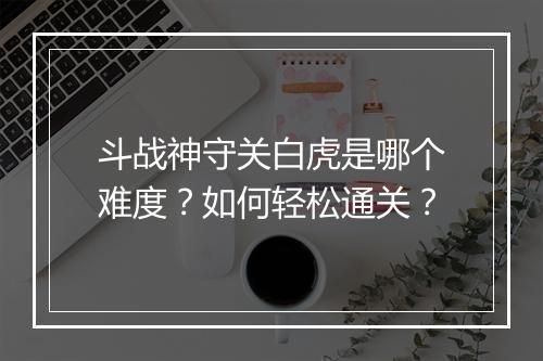 斗战神守关白虎是哪个难度？如何轻松通关？