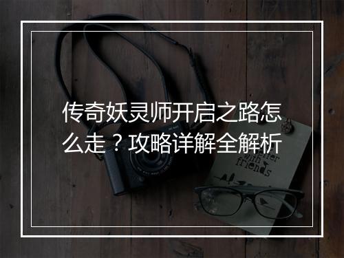 传奇妖灵师开启之路怎么走？攻略详解全解析