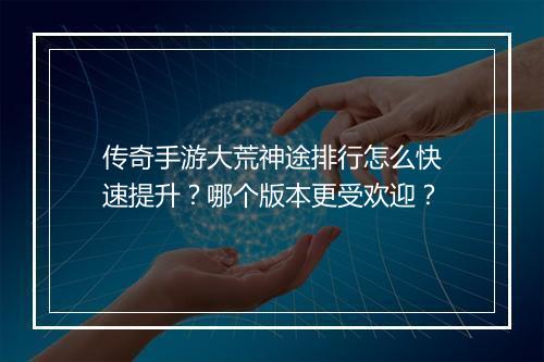 传奇手游大荒神途排行怎么快速提升？哪个版本更受欢迎？