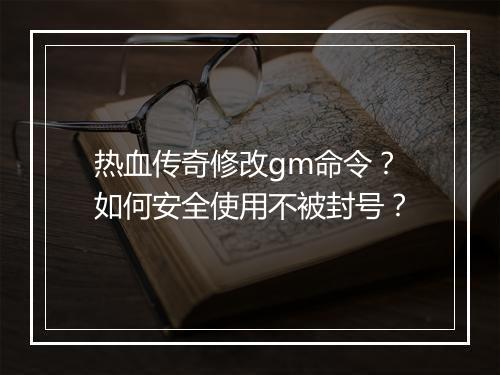 热血传奇修改gm命令？如何安全使用不被封号？
