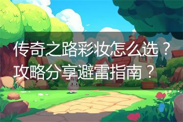 传奇之路彩妆怎么选？攻略分享避雷指南？