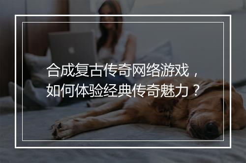 合成复古传奇网络游戏，如何体验经典传奇魅力？