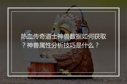 热血传奇道士神兽数据如何获取？神兽属性分析技巧是什么？