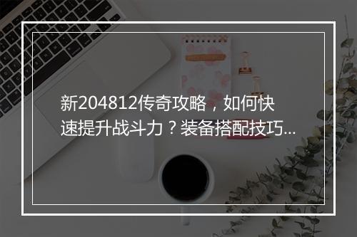 新204812传奇攻略，如何快速提升战斗力？装备搭配技巧大揭秘