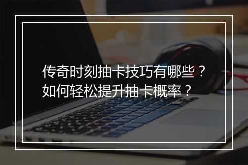 传奇时刻抽卡技巧有哪些？如何轻松提升抽卡概率？