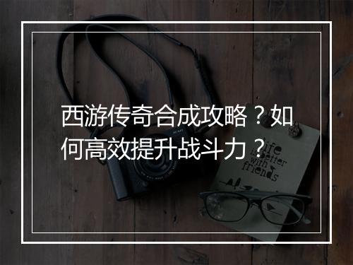 西游传奇合成攻略？如何高效提升战斗力？