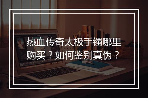 热血传奇太极手镯哪里购买？如何鉴别真伪？