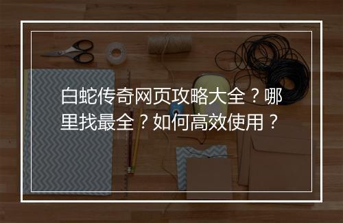 白蛇传奇网页攻略大全？哪里找最全？如何高效使用？