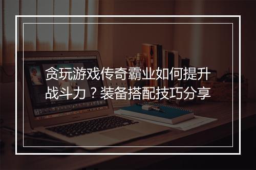 贪玩游戏传奇霸业如何提升战斗力？装备搭配技巧分享