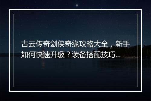 古云传奇剑侠奇缘攻略大全，新手如何快速升级？装备搭配技巧有哪些？