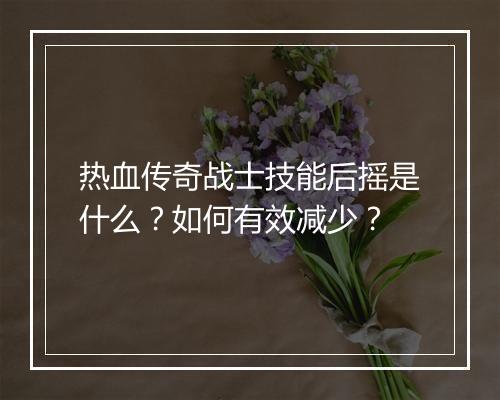 热血传奇战士技能后摇是什么？如何有效减少？
