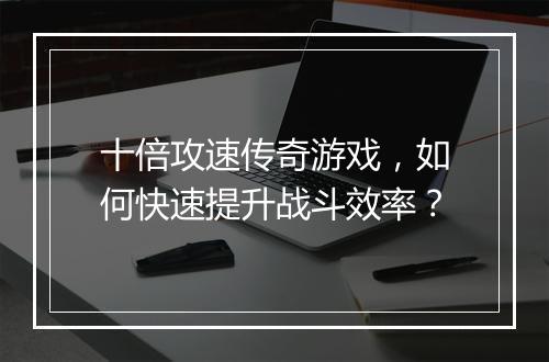 十倍攻速传奇游戏，如何快速提升战斗效率？