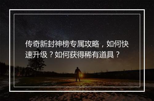 传奇新封神榜专属攻略，如何快速升级？如何获得稀有道具？