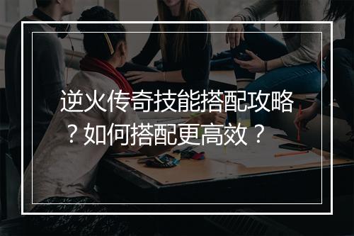 逆火传奇技能搭配攻略？如何搭配更高效？