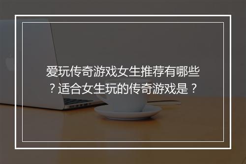 爱玩传奇游戏女生推荐有哪些？适合女生玩的传奇游戏是？