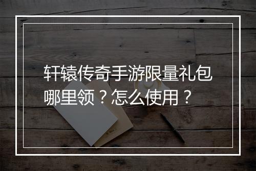 轩辕传奇手游限量礼包哪里领？怎么使用？