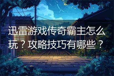 迅雷游戏传奇霸主怎么玩？攻略技巧有哪些？