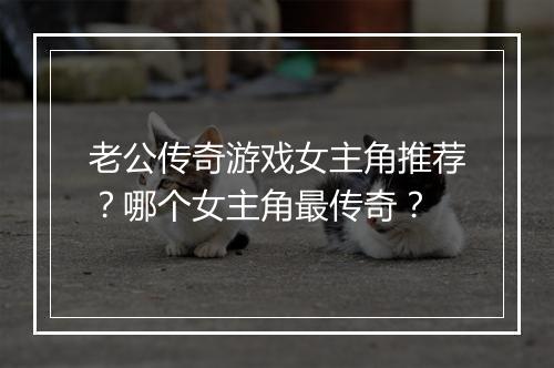 老公传奇游戏女主角推荐？哪个女主角最传奇？