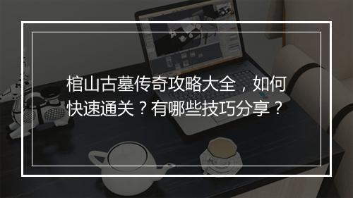 棺山古墓传奇攻略大全，如何快速通关？有哪些技巧分享？