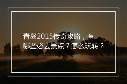 青岛2015传奇攻略，有哪些必去景点？怎么玩转？