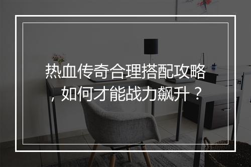 热血传奇合理搭配攻略，如何才能战力飙升？