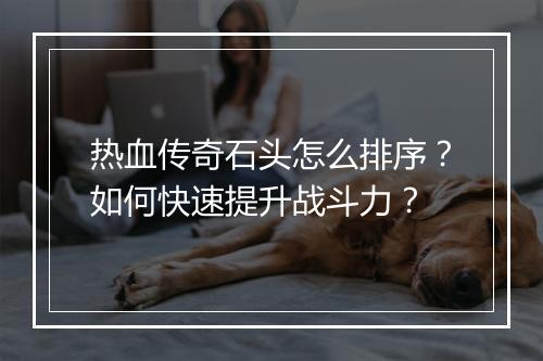 热血传奇石头怎么排序？如何快速提升战斗力？