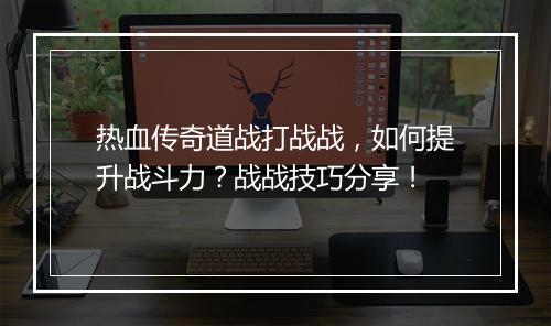 热血传奇道战打战战，如何提升战斗力？战战技巧分享！