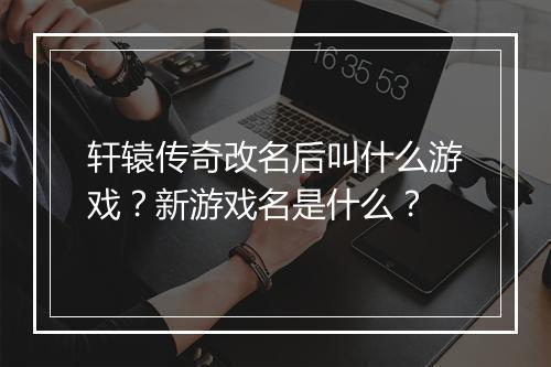 轩辕传奇改名后叫什么游戏？新游戏名是什么？