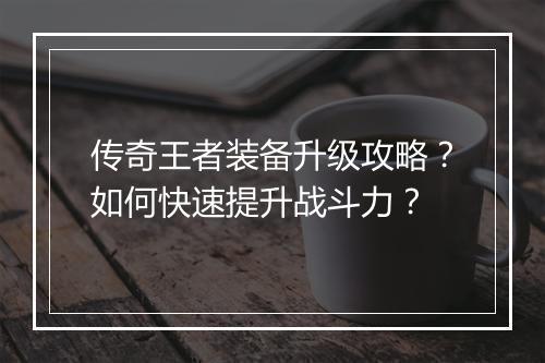 传奇王者装备升级攻略？如何快速提升战斗力？