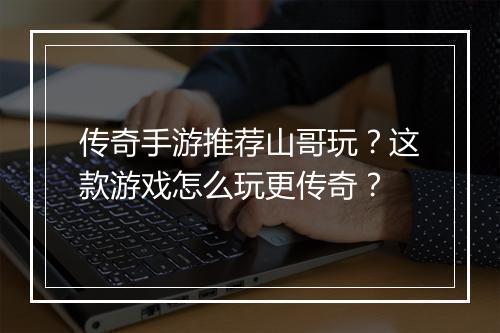 传奇手游推荐山哥玩？这款游戏怎么玩更传奇？
