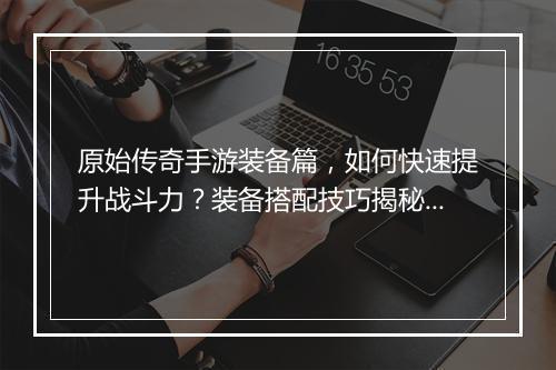 原始传奇手游装备篇，如何快速提升战斗力？装备搭配技巧揭秘！