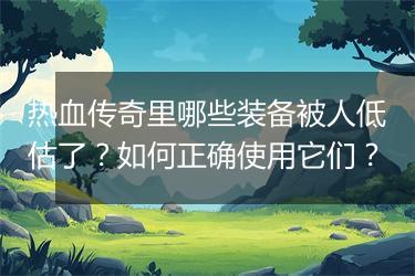 热血传奇里哪些装备被人低估了？如何正确使用它们？