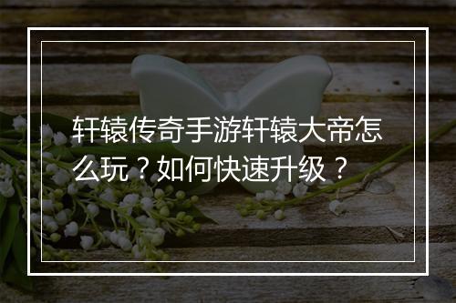 轩辕传奇手游轩辕大帝怎么玩？如何快速升级？