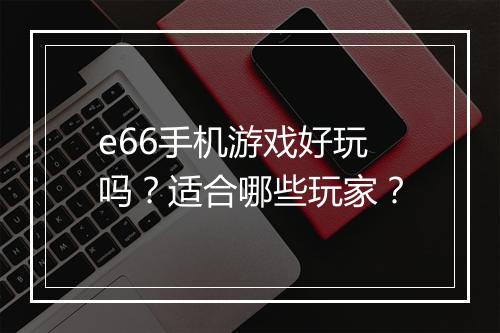 e66手机游戏好玩吗？适合哪些玩家？