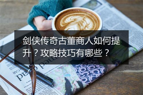 剑侠传奇古董商人如何提升？攻略技巧有哪些？