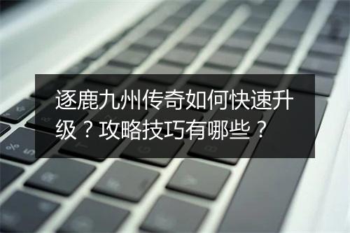 逐鹿九州传奇如何快速升级？攻略技巧有哪些？
