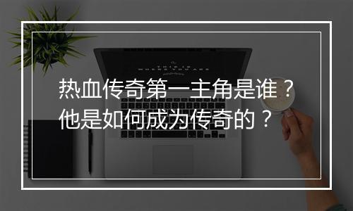 热血传奇第一主角是谁？他是如何成为传奇的？