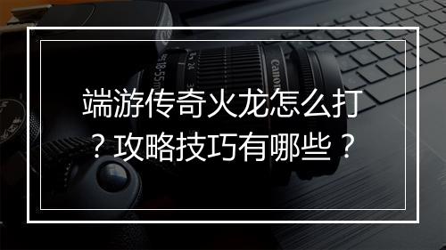 端游传奇火龙怎么打？攻略技巧有哪些？