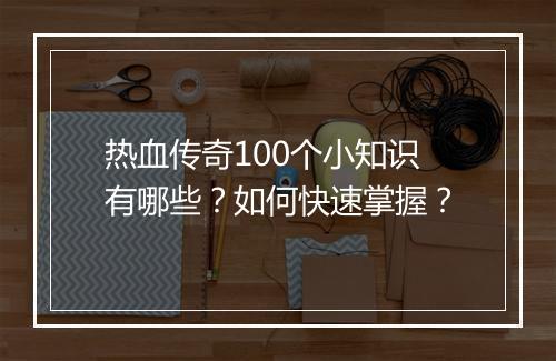 热血传奇100个小知识有哪些？如何快速掌握？